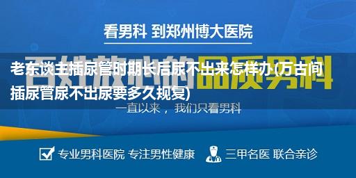 老东谈主插尿管时期长后尿不出来怎样办(万古间插尿管尿不出尿要多久